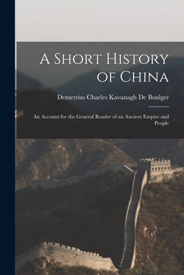 A Short History of China: An Account for the General Reader of an Ancient Empire and People by De Boulger, Demetrius Charles Kavanagh