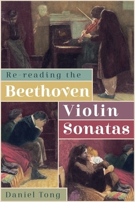 Re-Reading the Beethoven Violin Sonatas by Tong, Daniel