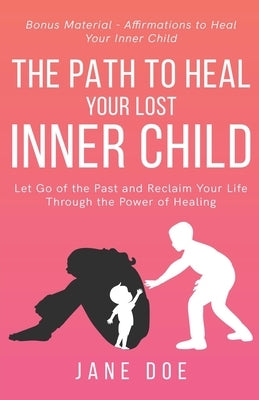 The Path to Heal Your Lost Inner Child: Let go of the Past and Reclaim Your Life Through the Power of Healing. Bonus Material - Affirmations to Heal y by Doe, Jane