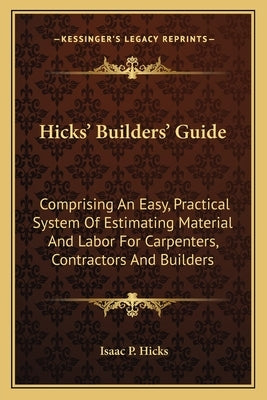 Hicks' Builders' Guide: Comprising An Easy, Practical System Of Estimating Material And Labor For Carpenters, Contractors And Builders by Hicks, Isaac P.