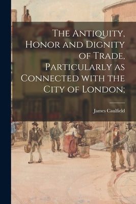 The Antiquity, Honor and Dignity of Trade, Particularly as Connected With the City of London; by Caulfield, James 1764-1826