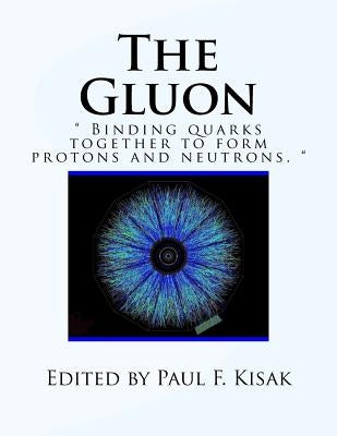 The Gluon: " Binding Quarks together to form Protons and Neutrons. " by Kisak, Paul F.