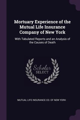 Mortuary Experience of the Mutual Life Insurance Company of New York: With Tabulated Reports and an Analysis of the Causes of Death by Mutual Life Insurance Co of New York