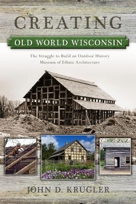 Creating Old World Wisconsin: The Struggle to Build an Outdoor History Museum of Ethnic Architecture by Krugler, John D.