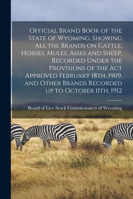 Official Brand Book of the State of Wyoming, Showing all the Brands on Cattle, Horses, Mules, Asses and Sheep, Recorded Under the Provisions of the ac by Board of Live Stock Commissioners of