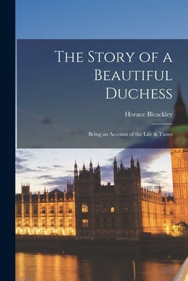 The Story of a Beautiful Duchess: Being an Account of the Life & Times by Bleackley, Horace