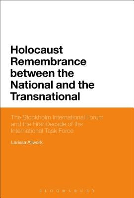 Holocaust Remembrance Between the National and the Transnational: The Stockholm International Forum and the First Decade of the International Task For by Allwork, Larissa