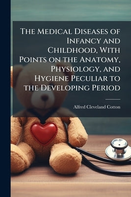 The Medical Diseases of Infancy and Childhood, With Points on the Anatomy, Physiology, and Hygiene Peculiar to the Developing Period by Cotton, Alfred Cleveland