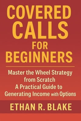Covered Calls for Beginners: Master the Wheel Strategy from Scratch: A Practical Guide to Generating Income with Options by Blake, Ethan R.