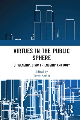 Virtues in the Public Sphere: Citizenship, Civic Friendship and Duty by Arthur, James