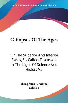 Glimpses Of The Ages: Or The Superior And Inferior Races, So Called, Discussed In The Light Of Science And History V2 by Scholes, Theophilus E. Samuel