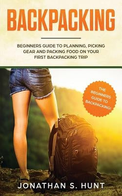 Backpacking: Beginners Guide to Planning, Picking Gear and Packing Food on Your First Backpacking Trip by Hunt, Jonathan S.