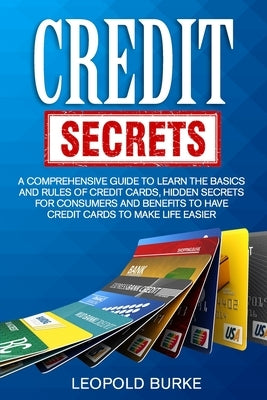 Credit Secrets: A Comprehensive Guide To Learn The Basics And Rules of Credit Cards, Hidden Secrets For Consumers And Benefits To Have Credit Cards To by Burke, Leopold