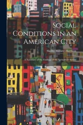 Social Conditions in an American City: A Summary of the Findings of the Springfield Survey by Harrison, Shelby Millard