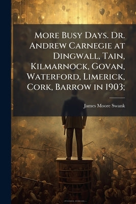 More Busy Days. Dr. Andrew Carnegie at Dingwall, Tain, Kilmarnock, Govan, Waterford, Limerick, Cork, Barrow in 1903; by Swank, James Moore