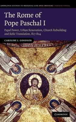 The Rome of Pope Paschal I: Papal Power, Urban Renovation, Church Rebuilding and Relic Translation, 817-824 by Goodson, Caroline J.