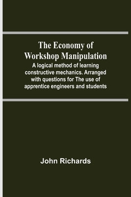 The Economy Of Workshop Manipulation; A Logical Method Of Learning Constructive Mechanics. Arranged With Questions For The Use Of Apprentice Engineers by Richards, John