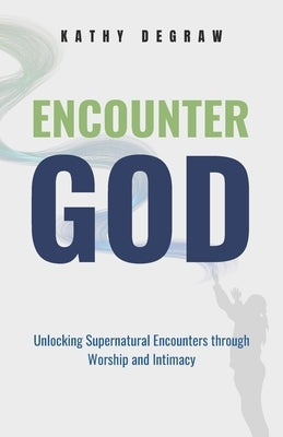 Encounter God: Unlocking Supernatural Encounters Through Worship & Intimacy by Degraw, Kathy