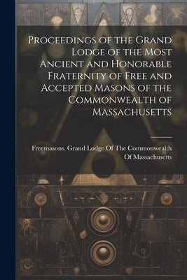 Proceedings of the Grand Lodge of the Most Ancient and Honorable Fraternity of Free and Accepted Masons of the Commonwealth of Massachusetts by Freemasons Grand Lodge of the Common