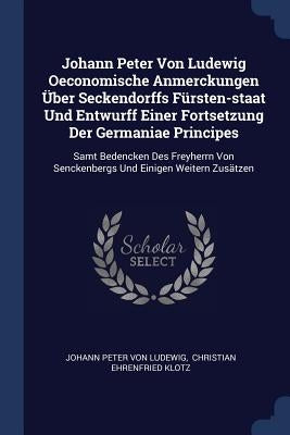 Johann Peter Von Ludewig Oeconomische Anmerckungen Über Seckendorffs Fürsten-staat Und Entwurff Einer Fortsetzung Der Germaniae Principes: Samt Bedenc by Johann Peter Von Ludewig