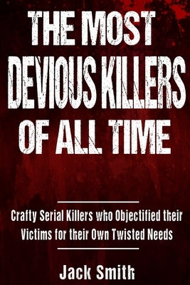 The Most Devious Killers of All Time: Crafty Serial Killers Who Objectified Their Victims for Their Own Twisted Needs by Smith, Jack