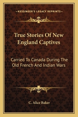 True Stories Of New England Captives: Carried To Canada During The Old French And Indian Wars by Baker, C. Alice