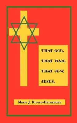 That God, That Man, That Jew, Jesus by Rivero-Hernandez, Mario J.