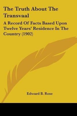 The Truth About The Transvaal: A Record Of Facts Based Upon Twelve Years' Residence In The Country (1902) by Rose, Edward B.