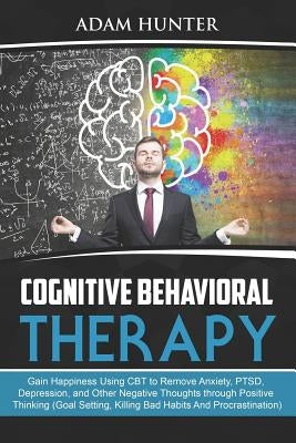 Cognitive Behavioral Therapy: Gain Happiness Using CBT to Remove Anxiety, PTSD, Depression, and Other Negative Thoughts through Positive Thinking (G by Hunter, Adam