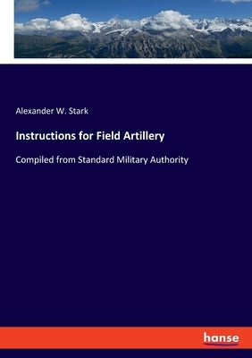 Instructions for Field Artillery: Compiled from Standard Military Authority by Stark, Alexander W.