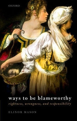 Ways to Be Blameworthy: Rightness, Wrongness, and Responsibility by Mason, Elinor