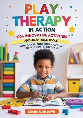 Play Therapy In Action 110+ Innovative Activities and Adaptable Tools: Simple, Safe, Engaging Solutions To Help Your Child Thrive by Davis, Deana Rush