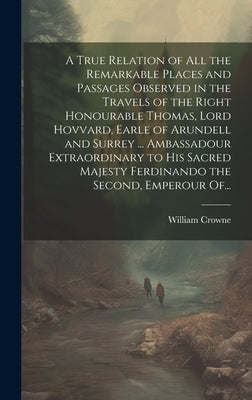A True Relation of All the Remarkable Places and Passages Observed in the Travels of the Right Honourable Thomas, Lord Hovvard, Earle of Arundell and by Crowne, William
