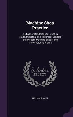 Machine Shop Practice: A Study of Conditions for Uses in Trade, Industrial and Technical Schools and Modern Machine Shops, and Manufacturing Plants by Kaup, William J.