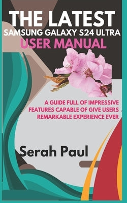 The Latest Samsung Galaxy S24 Ultra User Manual: A guide full of impressive features capable of give users remarkable experience ever by Paul, Serah