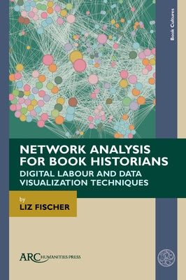 Network Analysis for Book Historians: Digital Labour and Data Visualization Techniques by Fischer, Liz