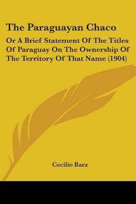 The Paraguayan Chaco: Or A Brief Statement Of The Titles Of Paraguay On The Ownership Of The Territory Of That Name (1904) by Baez, Cecilio