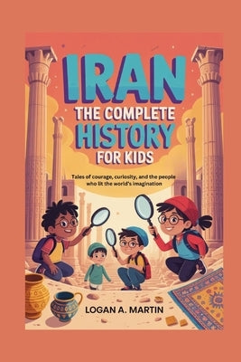 Iran: The Complete History for Kids: Tales of courage, curiosity, and the people who lit the world's imagination by A. Martin, Logan