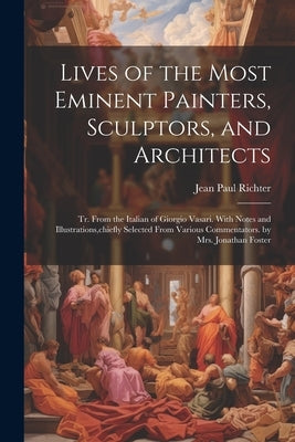 Lives of the Most Eminent Painters, Sculptors, and Architects: Tr. From the Italian of Giorgio Vasari. With Notes and Illustrations, chiefly Selected by Richter, Jean Paul