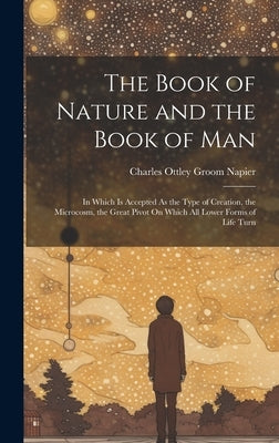 The Book of Nature and the Book of Man: In Which Is Accepted As the Type of Creation, the Microcosm, the Great Pivot On Which All Lower Forms of Life by Napier, Charles Ottley Groom