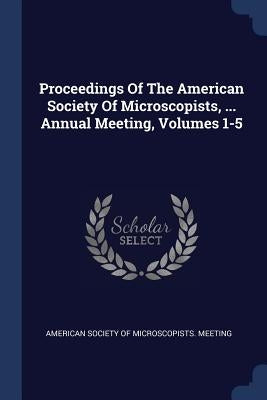 Proceedings Of The American Society Of Microscopists, ... Annual Meeting, Volumes 1-5 by American Society of Microscopists Meeti