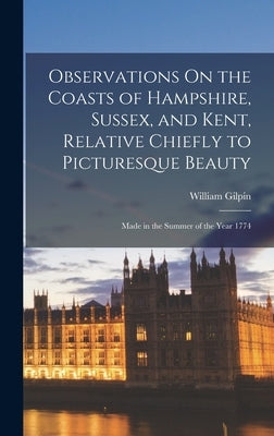 Observations On the Coasts of Hampshire, Sussex, and Kent, Relative Chiefly to Picturesque Beauty: Made in the Summer of the Year 1774 by Gilpin, William