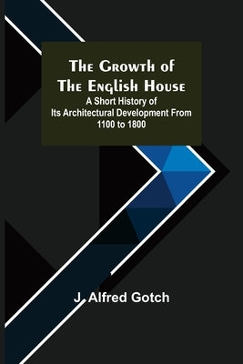 The Growth of the English House; A short history of its architectural development from 1100 to 1800 by Alfred Gotch, J.