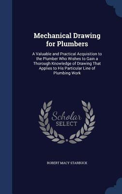 Mechanical Drawing for Plumbers: A Valuable and Practical Acquisition to the Plumber Who Wishes to Gain a Thorough Knowledge of Drawing That Applies t by Starbuck, Robert Macy