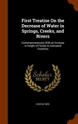 First Treatise On the Decrease of Water in Springs, Creeks, and Rivers: Contemporaneously With an Increase in Height of Floods in Cultivated Countries by Wex, Gustav