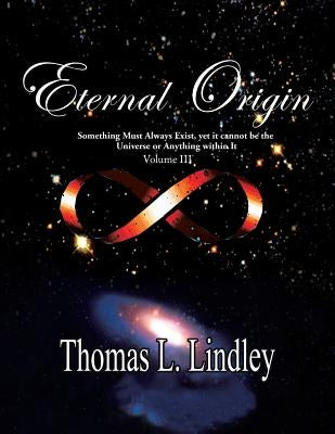 Eternal Origin VOLUME THREE The Solution: Something Must Always Exist, yet it cannot be the Universe or Anything within It by Lindley Ph. D., Thomas