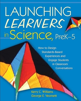 Launching Learners in Science, PreK-5: How to Design Standards-Based Experiences and Engage Students in Classroom Conversations by Williams, Kerry C.