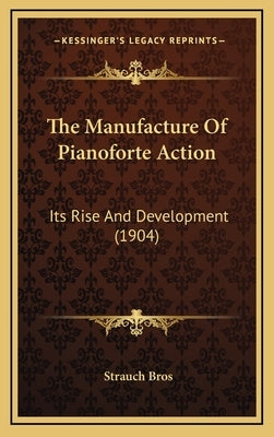 The Manufacture Of Pianoforte Action: Its Rise And Development (1904) by Bros, Strauch