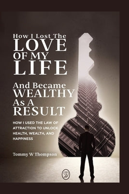 How I Lost the Love of My Life and Became Wealthy as a Result: How I Used the Law of Attraction to Unlock Health, Wealth, and Happiness by Thompson, Tommy W.