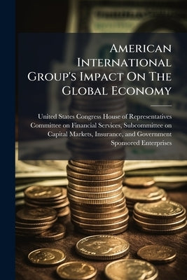 American International Group's Impact On The Global Economy: Before, During, And After Federal Intervention by United States Congress House of Represen